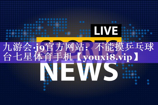 九游会·j9官方网站：不能摸乒乓球台七星体育手机