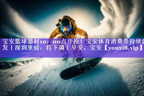 宝安篮球器材10：00点开抢！宝安体育消费券持续派发丨深圳重磅：将下调丨早安，宝安