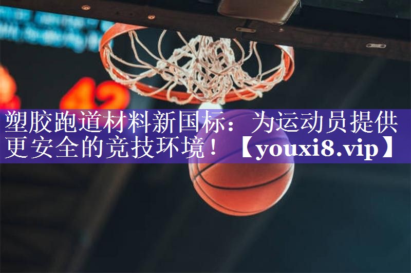 塑胶跑道材料新国标：为运动员提供更安全的竞技环境！