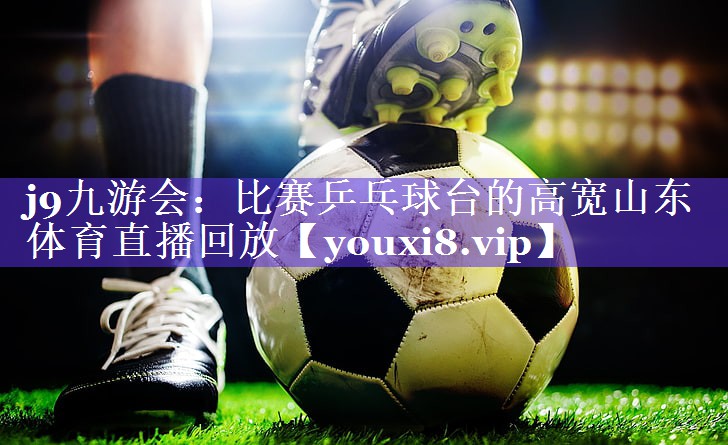 j9九游会：比赛乒乓球台的高宽山东体育直播回放