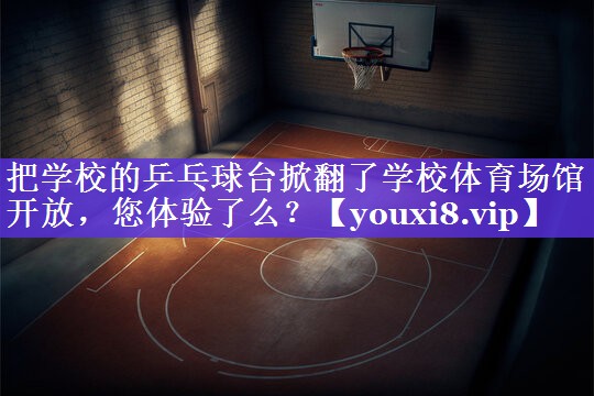 把学校的乒乓球台掀翻了学校体育场馆开放，您体验了么？