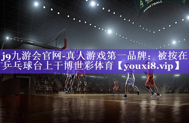 j9九游会官网-真人游戏第一品牌：被按在乒乓球台上干博世彩体育