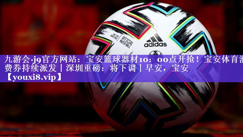 九游会·j9官方网站：宝安篮球器材10：00点开抢！宝安体育消费券持续派发丨深圳重磅：将下调丨早安，宝安
