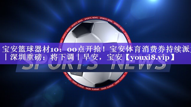 宝安篮球器材10：00点开抢！宝安体育消费券持续派发丨深圳重磅：将下调丨早安，宝安