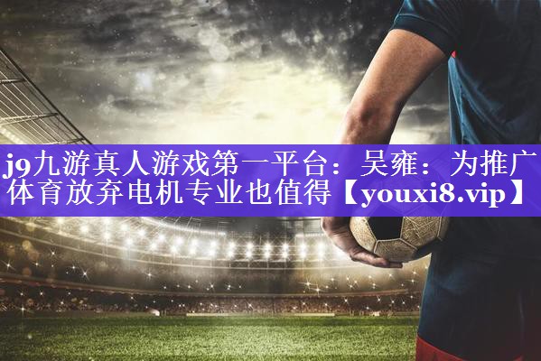 j9九游真人游戏第一平台：吴雍：为推广体育放弃电机专业也值得