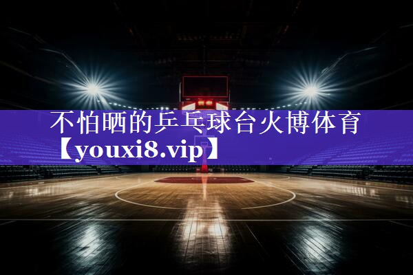 不怕晒的乒乓球台火博体育