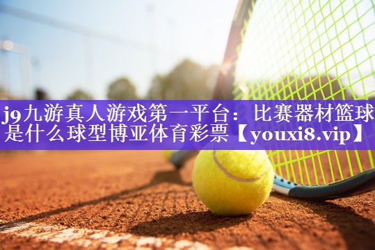 j9九游真人游戏第一平台：比赛器材篮球是什么球型博亚体育彩票