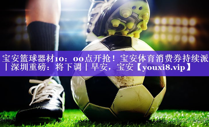 宝安篮球器材10：00点开抢！宝安体育消费券持续派发丨深圳重磅：将下调丨早安，宝安