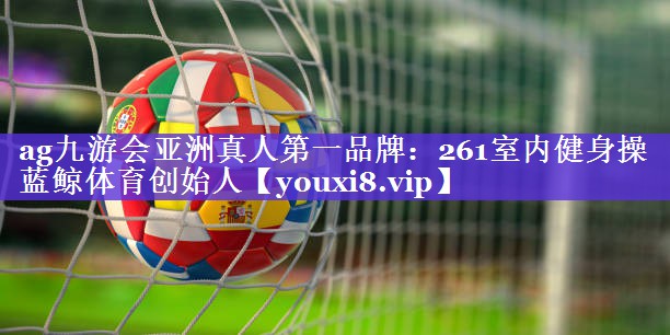 ag九游会亚洲真人第一品牌：261室内健身操蓝鲸体育创始人