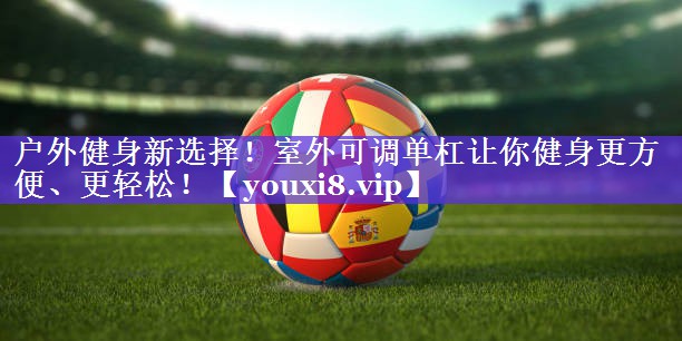 户外健身新选择!室外可调单杠让你健身更方便、更轻松! 户外健身新选择!室外可调单杠让你健身更方便、更轻松!